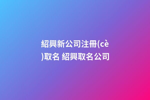 紹興新公司注冊(cè)取名 紹興取名公司-第1張-公司起名-玄機(jī)派